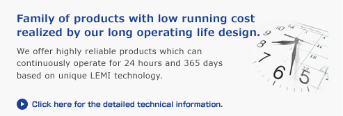 Family of products with low running cost realized by our long operating life design.
