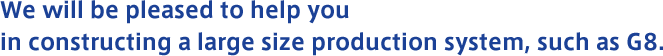 We will be pleased to help you in constructing a large size production system, such as G8.
