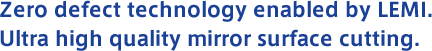 Zero defect technology enabled by LEMI. Ultra high quality mirror surface cutting.