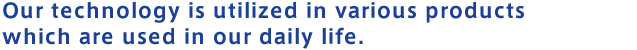 Our technology is utilized in various products which are used in our daily life.
