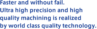Faster and without fail. Ultra high precision and high quality machining is realized by world class quality technology.
