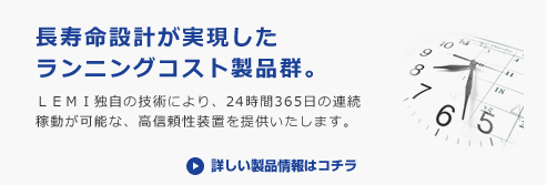 長寿命設計が実現したランニングコスト製品群。
