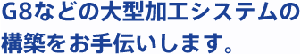 G8などの大型加工システムの構築をお手伝いします。