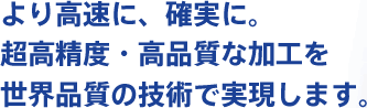 より高速に、確実に。超高精度・高品質な加工を世界品質の技術で実現します。
